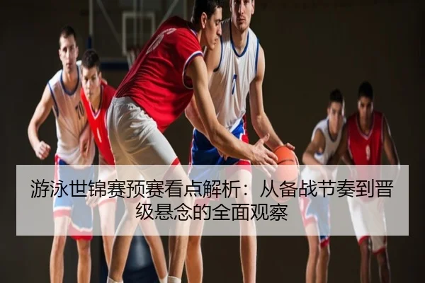 游泳世锦赛预赛看点解析：从备战节奏到晋级悬念的全面观察