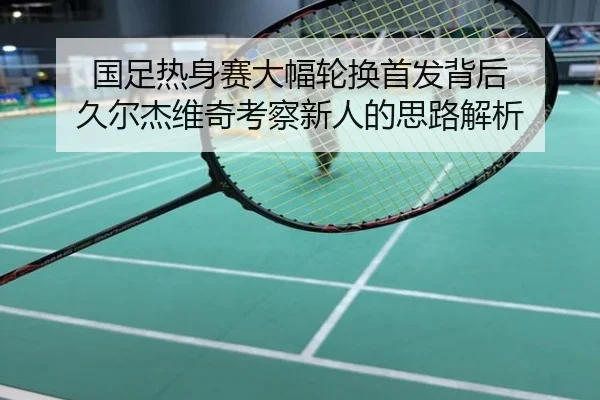 国足热身赛大幅轮换首发背后 久尔杰维奇考察新人的思路解析