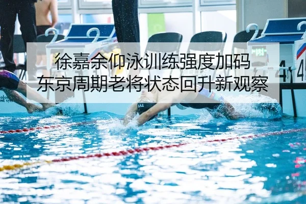 徐嘉余仰泳训练强度加码 东京周期老将状态回升新观察