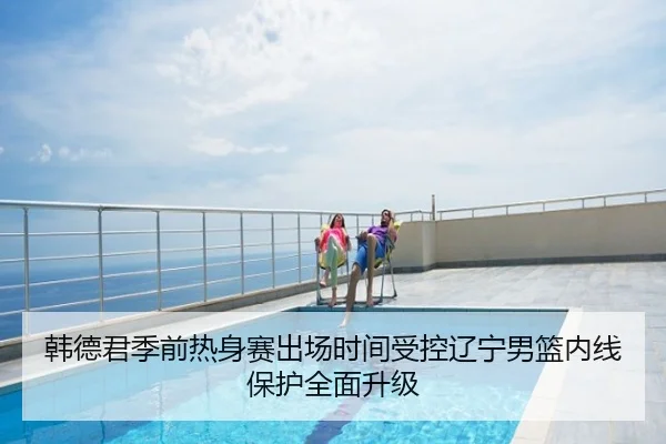 韩德君季前热身赛出场时间受控辽宁男篮内线保护全面升级