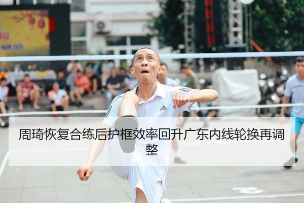 周琦恢复合练后护框效率回升广东内线轮换再调整