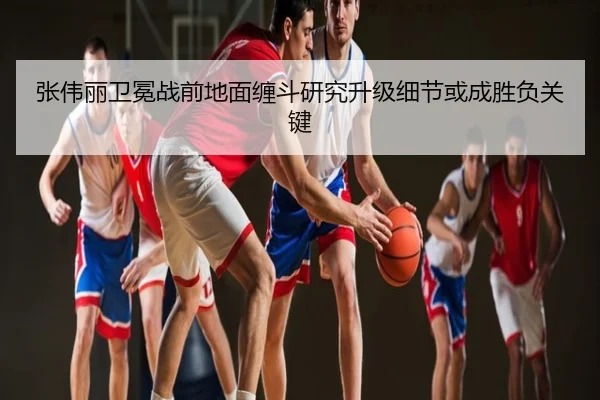 张伟丽卫冕战前地面缠斗研究升级细节或成胜负关键