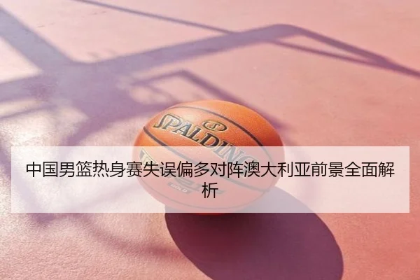 中国男篮热身赛失误偏多对阵澳大利亚前景全面解析