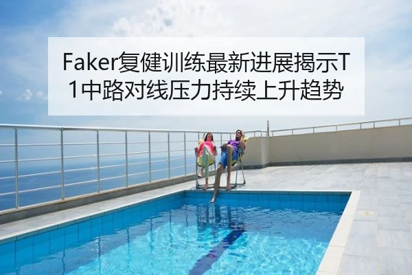 Faker复健训练最新进展揭示T1中路对线压力持续上升趋势