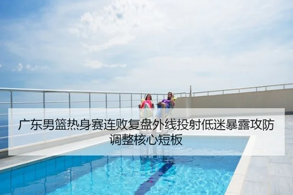 广东男篮热身赛连败复盘外线投射低迷暴露攻防调整核心短板