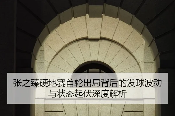 张之臻硬地赛首轮出局背后的发球波动与状态起伏深度解析
